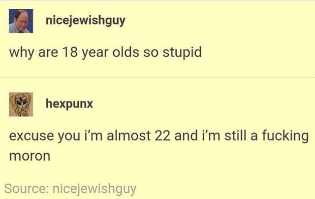 Age. . why are 18 year olds so stupid excuse you i' m almost 22 and i' m still a fucking moron Source:. Oh I'm 22 too