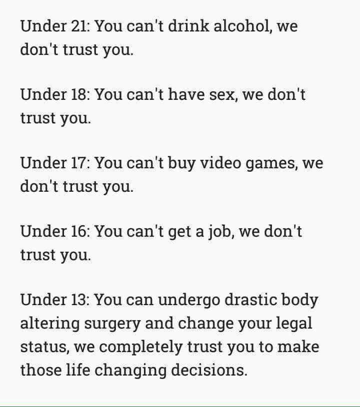 Age. . Under 21: You can' t drink alcohol, we don' t trust you. Under 18: You can' t have sex, we don' t trust you Under 17: You can' t buy video games, we don'