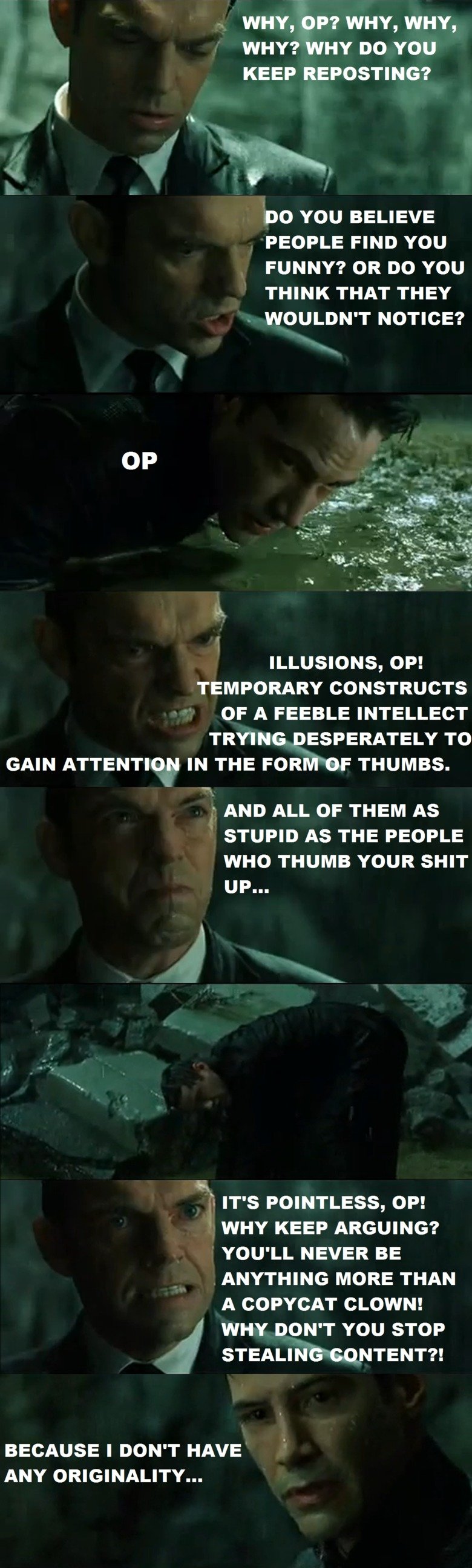 Agent Smith vs Reposts. Hope you enjoy. Deleted and reuploaded due to a small problem.. WHY, OP? WHY, WHY, WHY? WHY no YOU KEEP REPOSTING? DO YOU BELIEVE PEOPLE