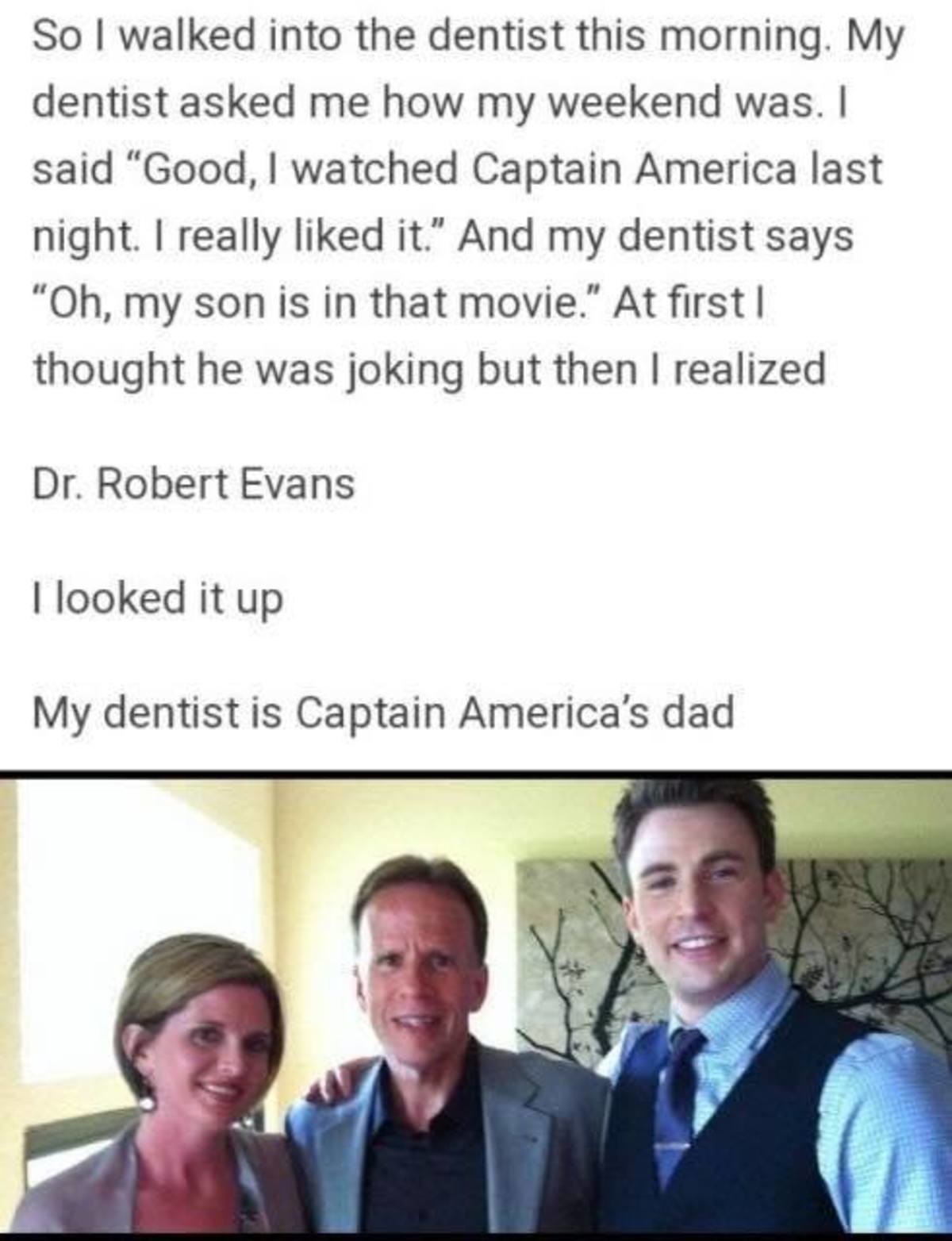 bumpy Moose. .. &gt;look up Chris Evans on Wikipedia &gt;see that his dad is a dentist &gt;make up a fake story about getting your teeth worked on by him &gt;??? &gt;Profit