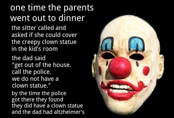 Clown mask. . onetime the parents went out to dinner the sitter called and asked if she could cover the creepy clown statue in the kid' s ream the dad said get 