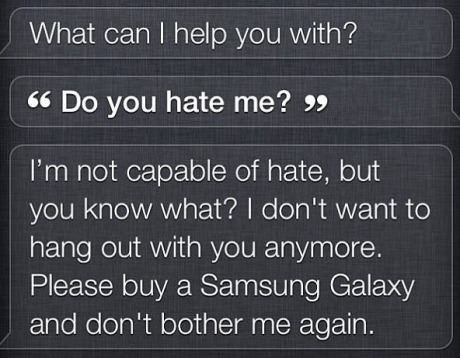 Damn Siri. That's harsh. What can I help you with? Do you hate me? " I' m not capable of hate, but you know what? I don' t want to hang out with you anymore. Pl