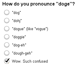 Doge. . How do you pronounce "doge"? dog" dohc" dogma" (like "vogue") doggie" doggeh" lg Wow. Such confused. In proper language, Doge (such as the Doge of Venice) should be read as &quot;dogue&quot; but since it's just a meme, I read it as &quot;dough-gay.&quot;