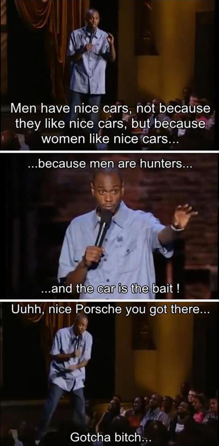 gotcha, !. . Men have nice care, not because they like nice cars', but beceause women like nice cars... because men are hunters... Gotcha bitch...