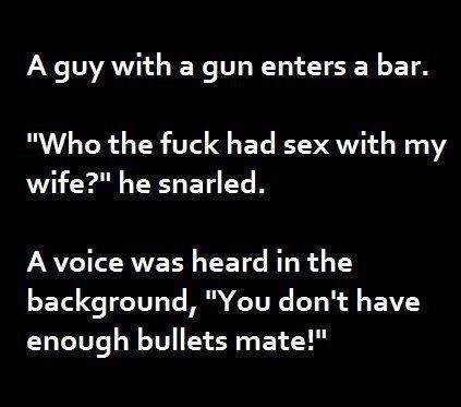 Ha!. dick . A guy with a gun enters a bar. Who the fuck had sex with my wife?" he snarled. A voice was heard in the background, "You don' t have enough bullets 