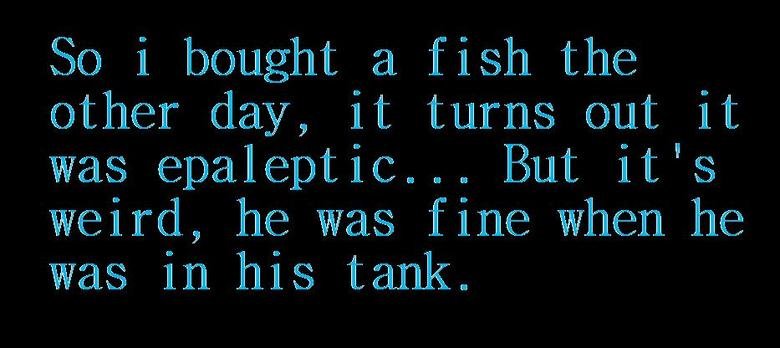 Haaha. Joke i heard from my cousin.. So i bought a. fish the her day, it turns out it was epeleptic... But it' s weird, jhe was fine wwhere jhe was in. his tank
