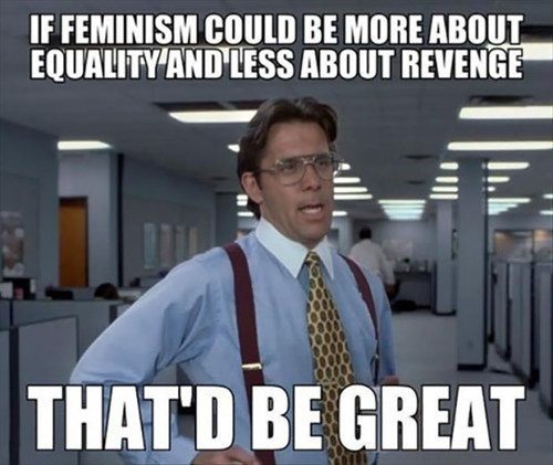 Haha that'll be the day.. . If FEMINISM BE Milli 011]- mt% ABOUT Bill ninan' GREAT. its not even about revenge to most, its about dominance like that feminist frequency cunt, she dont want equal rights like she says, she wants dominance, she wa