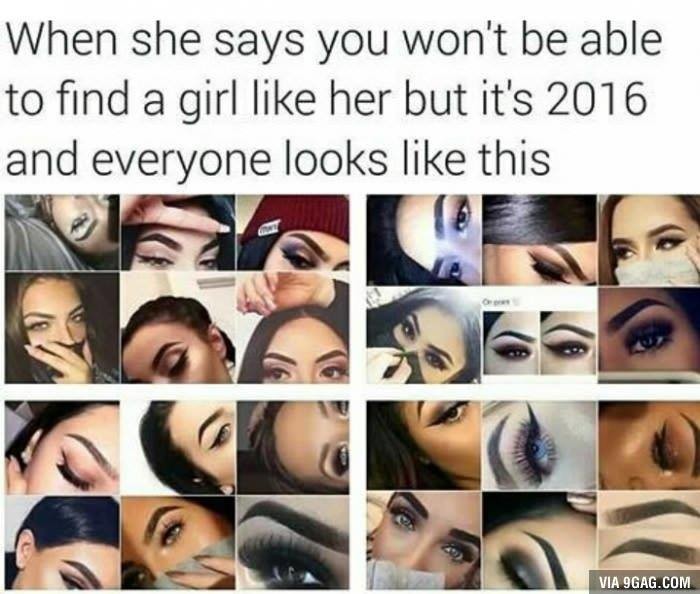 haha yeah. . when she says you won' t be able to find a girl like her but it' s 2016 and everyone looks like this. funny how all girls have eyes and eyebrows made me think