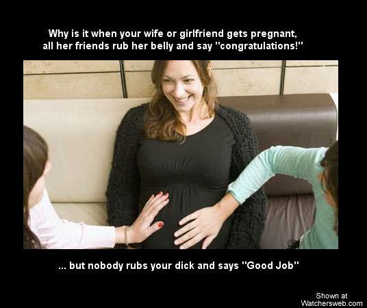 haha. . Why is it when your wife or girlfriend gets pregnant, all her friends rub her belly and say "congratulations!" but nobody rubs your dick and says "Good 