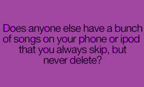 haha. . Does anyone. else have a bunch of songs on yiur phone or igrow that you always skip, but never delete?. There are 6 billion other people in the world, so probably not.