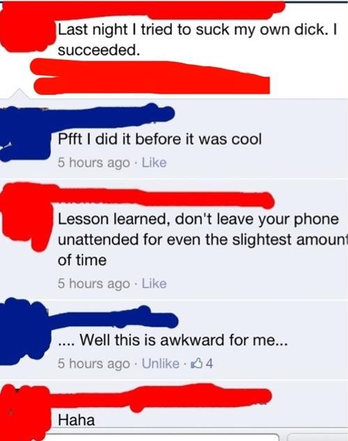 haha. . Last night I tried to suck my own dick. I succeeded. Pfft I did it before it was oioi 5 more ago I Like Lesson learned, don' t leave your phone unattend