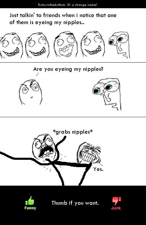 He wants my nipples.. This happens every day.. Just talkin' to friends when i notice that one of them is eyeing my nipples.. visite) 1, basit) g Are you eyeing 