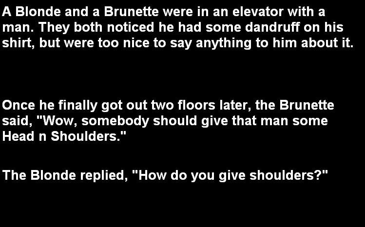 Head and Shoulders. I think there need to be more jokes on funnyjunk.. A Blonde and a Brunette were in an elevator with a man. They both noticed he had some dan