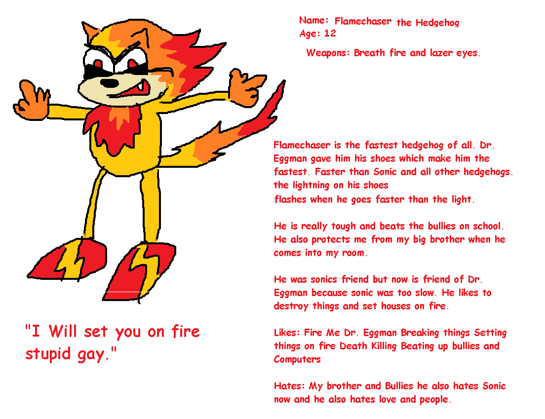 Heghodge. . Name: Flamethower the Hedgehog Age: 12 Weapons: Breath fire and laser eyes. Flamethower is the fastest hedgehog of all. Dr. Eggman gave him his shoe