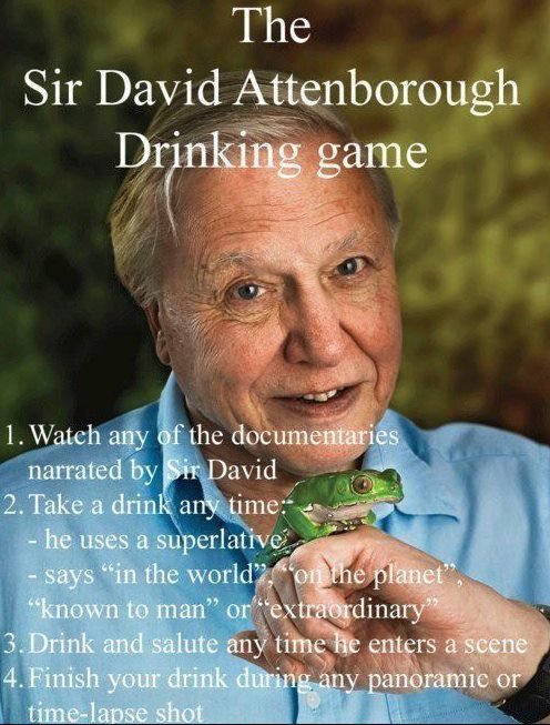 Hello Alcohol Poisoning. And my addition; Everytime he mentions whales take a shot, if its a humpback whale take two.. The Sir David attenborough. take a sip anytime he goes: &quot;specieeeeeeees&quot;