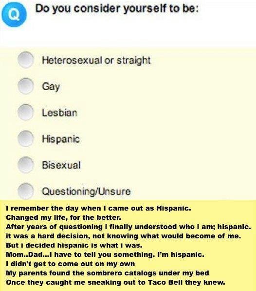 Hispanic. not mine. tit Do you consider yourself to be: Heterosexual or straight Hispanic Bisexual t remember the day when I name out . Changed my me, for the B