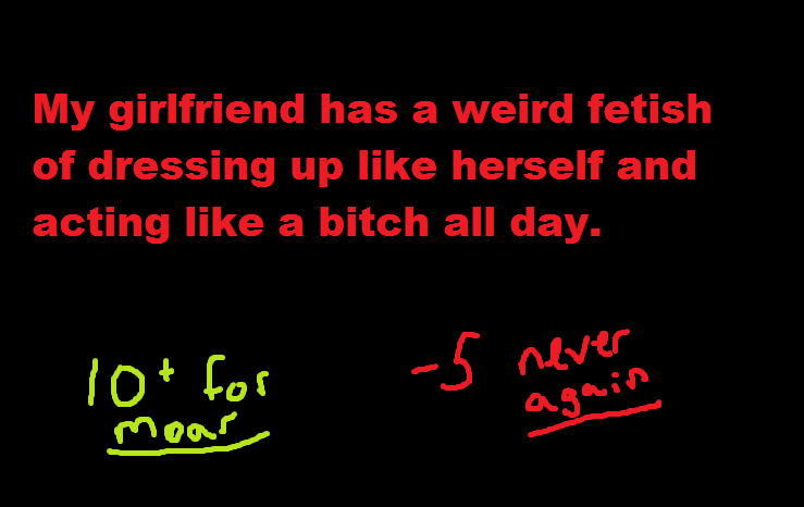 Hmm thats wierd. Hmm that's weird my sisters are like this too. My girlfriend has a weird fetish of dressing up like herself and acting like a bitch all day.. You sure about the acting part?