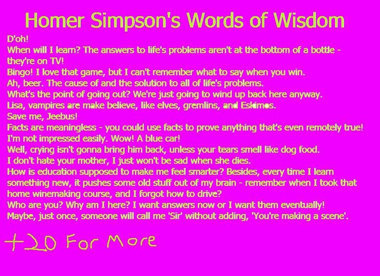 Homer Simpson's Words of Wisdom. found them on stumbleupon. Homer Simpson' s Words of Wisdom When will I learn? The answers to life' s problems aren' t at the b