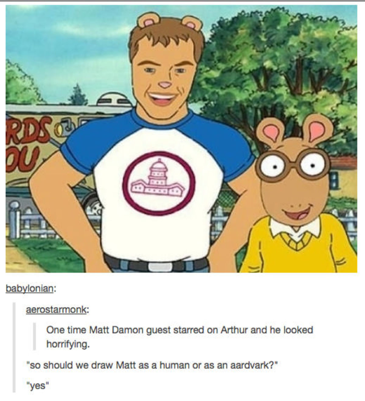 Horrifying. . one time Matt Damon guest starred on Arthur and ' looked horrifying. so should we draw Matt as ':,] human or as an aardvark?" was“