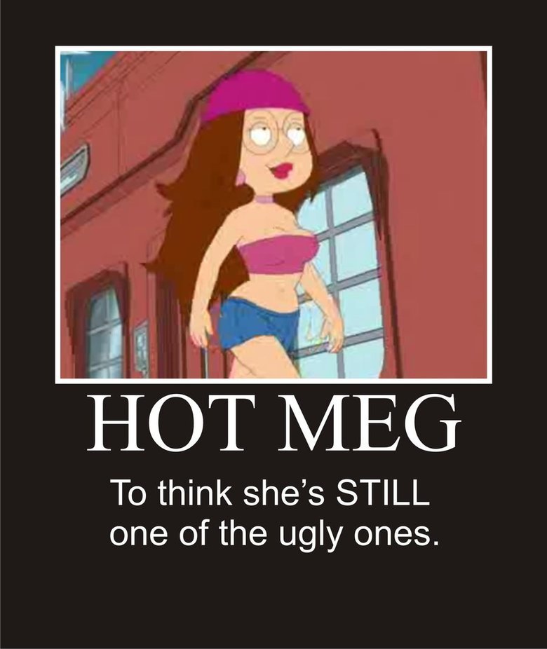 hot meg. i just watched this episode and hot meg caught me off guard.. To think shes STILL one of the ugly ones.. If you saw Lois you'd have to put your PENIS in a wheel chair