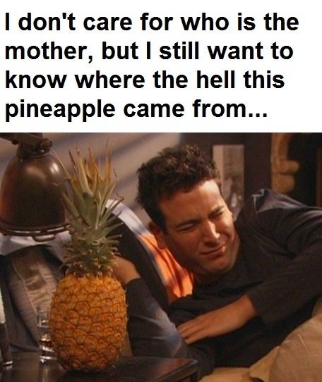 How I Met Your Pineapple. Seriously!. I don' t care for who is the mother, but I still want to knew where the hell this pineapple came from.... Being the hell of a sister i was (I'm 17), i wanted ot play a prank on my brother(16). I got pineapples. Lots and lots of pineapples. Every morning, I would put