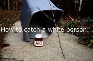 How To Catch A White Person. Thanks for any positive feed back!.. Guys... I've been trapped in a big plastic box for a week now. Thank god for that nutella I found... Else I'd have starved.