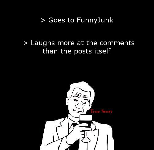 How true is that?. . Goes to Funnyjunk Laughs more at the comments than the posts itself. Surely that means that this piece of comment will be funnier than your content.
