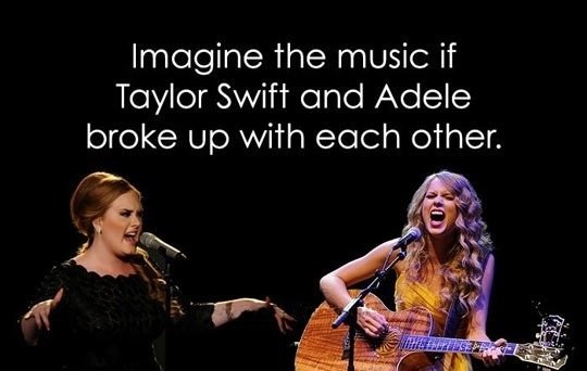 How True.... . Imagine the music if Taylor Soviet and Adele. FINALLY, &lt;----pic related