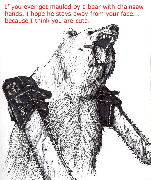 How sweet. awwww &amp;lt;3. If you ever get mauled by a bear with chainsaw hands, I hope he stays away from your face.,. because I think you are cute.