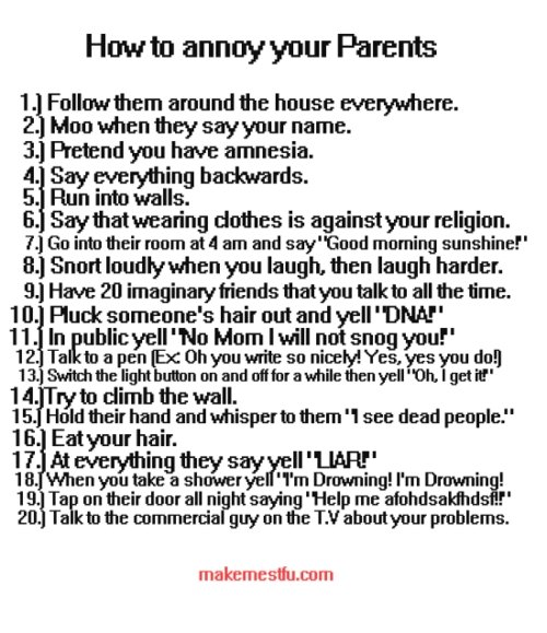 How to annoy your parents. . annoymous Parents 1 , Follow them around the house everywhere. 2. Mon when they say your name. 32 Pretend you have amnesia. 4. S ar