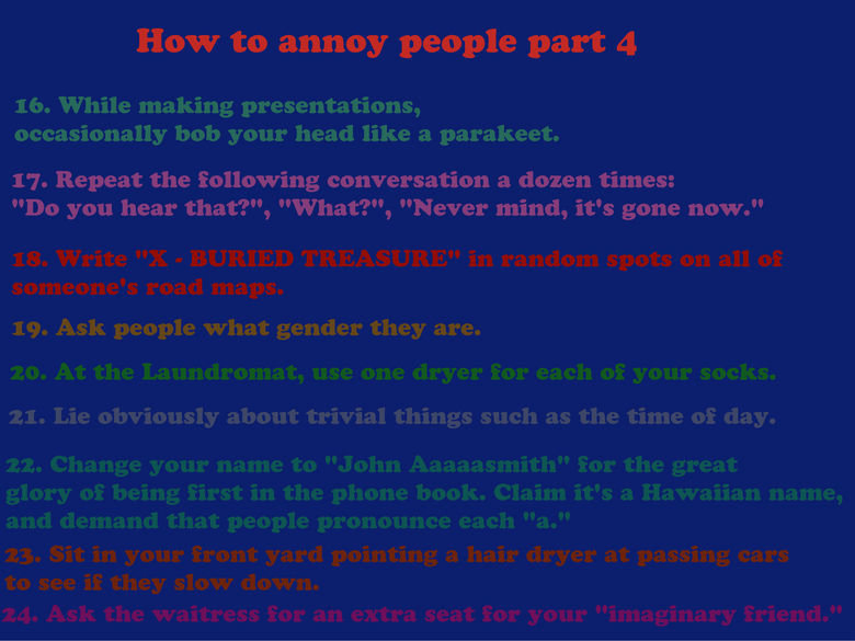 How to annoy people part 4. i was bored. How to annoy people part 4 16. While making presentations, occasionally bob your head like a Parakeet. 17. Repeat the f