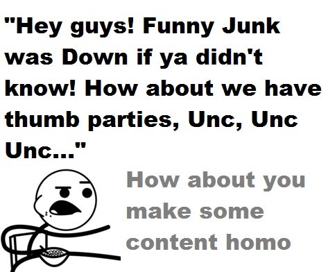 How about no. I thought we grew up funnyjunk, I thought we were over thumb parties and gay tests. I guess not.. Hey guys'. Funny Junk was Down if ya didn' t kno