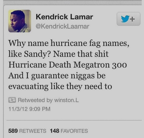 Hurricanes. . Kendrick Lamar Why name hurricane fag names, like Sandy? Name that shit Hurricane Death omegatron 300 And I guarantee niggas be evacuating like th