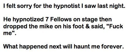 Hypnotist. Enjoy. I felt sorry for the hypnotist I saw last night. He hypnotized 7 Fellows on stage then dropped the mike on his foot 3. said, "Fool: What happe