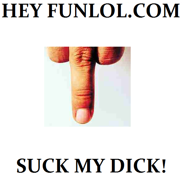 Message to funlol. I'm sick of funlol. SUCK A/ DICK!. Your dick has a nail growing on it, you should probably see a doctor about that.