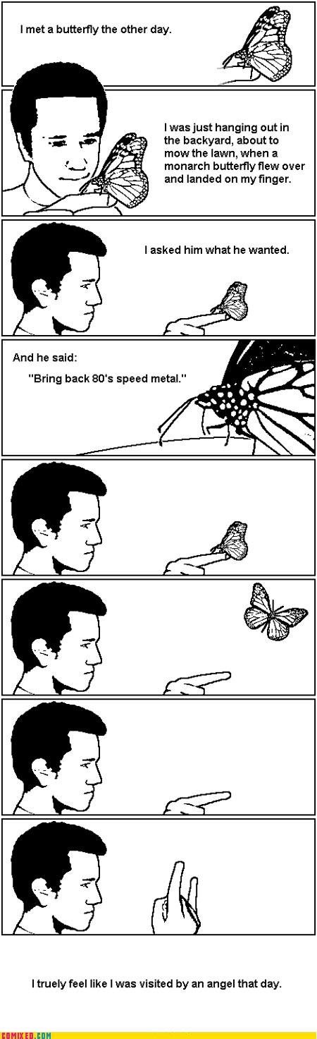 Metal!. (headbang). I met a butterfly the other day. hanging the biolizard, about to mow the lawn, when a monarch butterfly flew over and landed on . And he sai