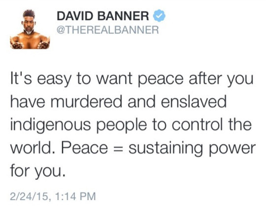 meth. . t DAVID BANNER 9 we easy to want peace after you have murdered and enslaved indigenous people to control the world. Peace = sustaining power for you. He's right, we should just go back to the rest of the planet all the time instead