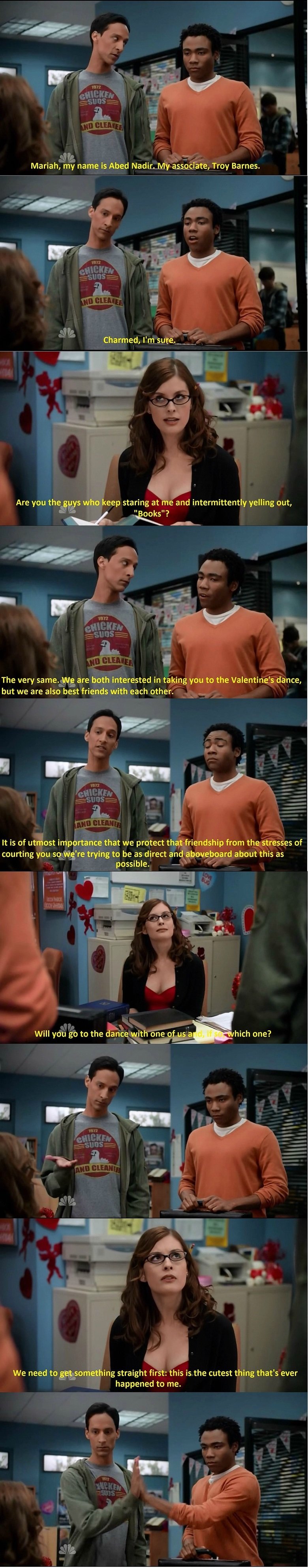 my favorite comedy scene. . Mariam my name IS Abed , Troy Barnes. The very are both interested in taking you to the Valentine' s dance, but we are also best fri