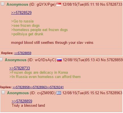 My favorite /pol/ banter today. . Anonymous (ID: ) E 5( Tue) to russia ssee frozen dogs thorniness people eat frozen dogs get drunk mongol blood still seethes t