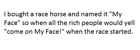 My Face. its supposed to say THEN... not when... oops. I bough's race horse and named it "My Face" ac when all the rich people would yell come on My Face!" when