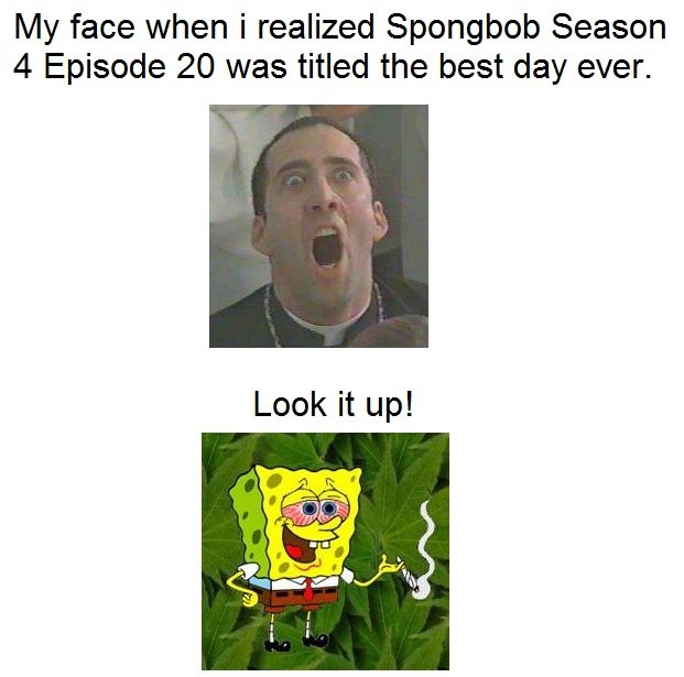 My face. facts . My face when i realized Spongbob Season 4 Episode 20 was titled the best day ever.