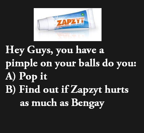 Question. Thumbs are appreciated. Hey Guys, you have a pimple on your balls do you: A) Pop it B) Find out if ( hurts as much as Bengay. If you really have a pimple on your genitals I assume you don't shower often? But I would try the ZAPZYT LIKE A BOSS