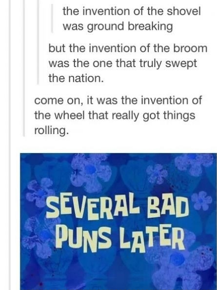 Really bad puns.. Are you the PUNisher?. the invention of the shovel was ground breaking but the invention of the broom was the one that truly swept the nation.