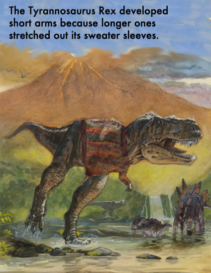 that makes TOTAL sense. . The Tyrannosaurus Rex developed short arms because longer ones stretched out its sweater sleeves.