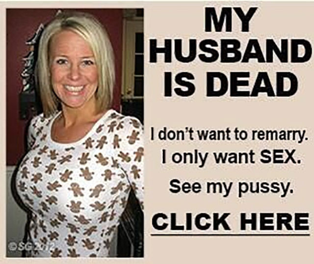 These ads!. . HUSBAND IS DEAD I don' t want to rem. -Arry. I only want SEX. See my pussy. CLICK HERE