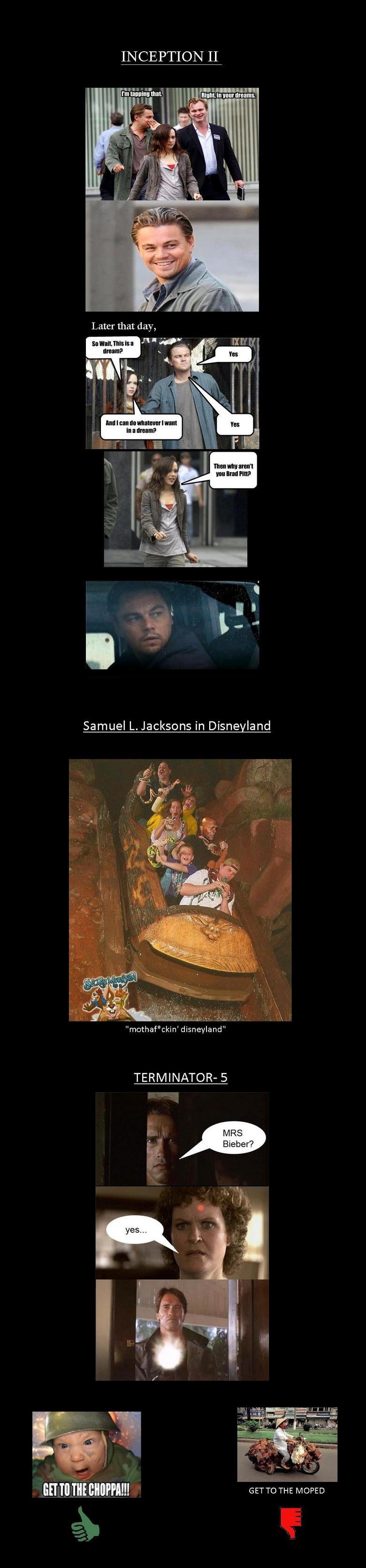 these would be epic movies.. if only they would happen. INCEPTION II Samuel L. Jacksons in Dime land TERMINATOR- 5 was BETH GET To THE MOPED. RRRRRRRRRREEEEEEEEEEEPPPPPPPPOOOOOOOOOOAAAAAASSSSSSSSSTTTTTTTTT