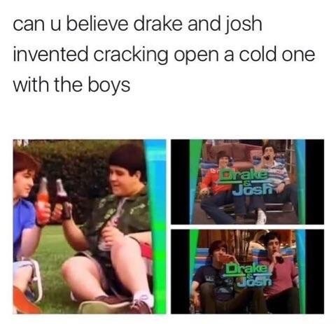 They did it first. . can u believe drake and josh invented cracking open a cold one with the boys. thought that was gay people who stopped by the cemetery for their friends who were buried face down.