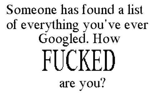 THEY FOUND IT. HOW SCREWED ARE YOU?. Someone has found a list of everything you' ever Googled. How ffa, are you?. depends on who it is. i don't really have the most up porn habits.