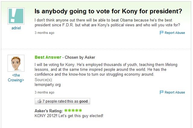 troll kony. yahoo answers troll. adrial is anybody going to trots for Kony for president? I don' t think anyone out there will be able to beat Obama because he'