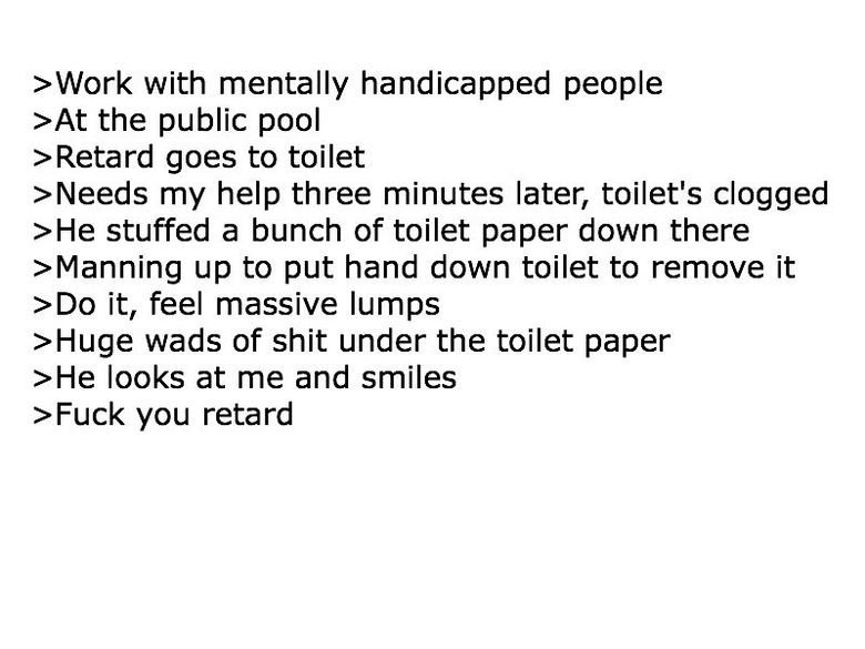 Troll level tard. 140% true story bro. with mentally handicapped people the public pool reetard goes to toilet Kneeds my help three minutes later, toilets clogg